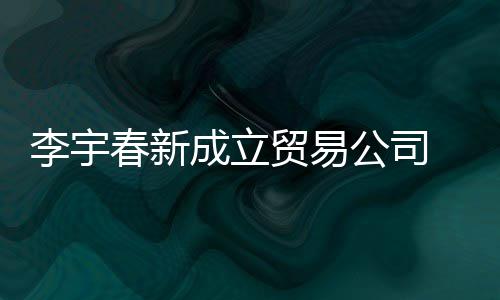 贸易公司 公0万本1春新成立册资元李宇司注